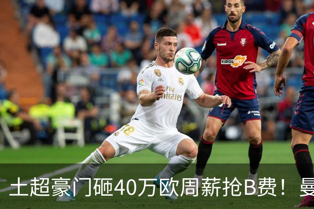 土超豪门砸40万欧周薪抢B费！曼联续约陷僵局，红魔队长何去何从？