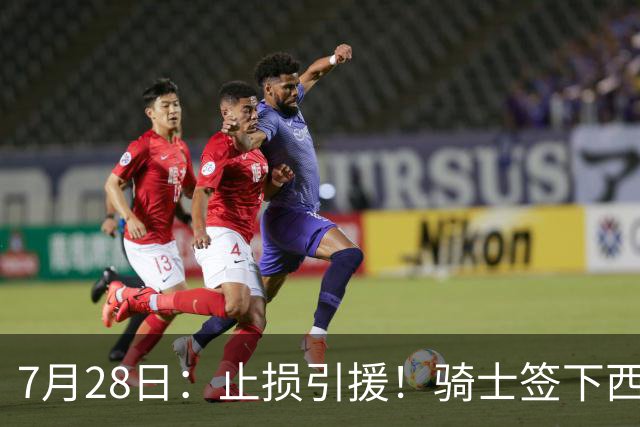 7月28日：止损引援！骑士签下西甲MVP，仍在追逐两名球员，弥补无缘老詹空缺