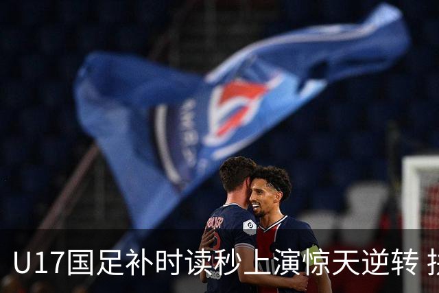 U17国足补时读秒上演惊天逆转 拼搏精神铸就希望之光